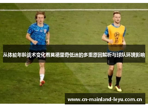 从体能年龄战术变化看莫德里奇低迷的多重原因解析与球队环境影响
